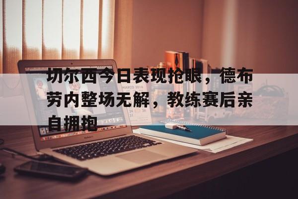 切尔西今日表现抢眼，德布劳内整场无解，教练赛后亲自拥抱