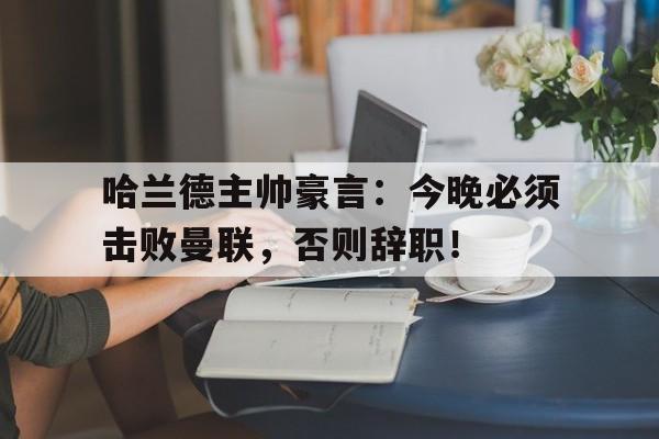 哈兰德主帅豪言：今晚必须击败曼联，否则辞职！曼联主帅滕哈格简历